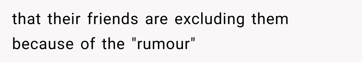 that their friends are excluding them because of the "rumour"