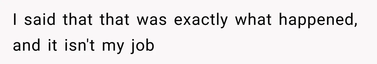 I said that that was exactly what happened, and it isn't my job