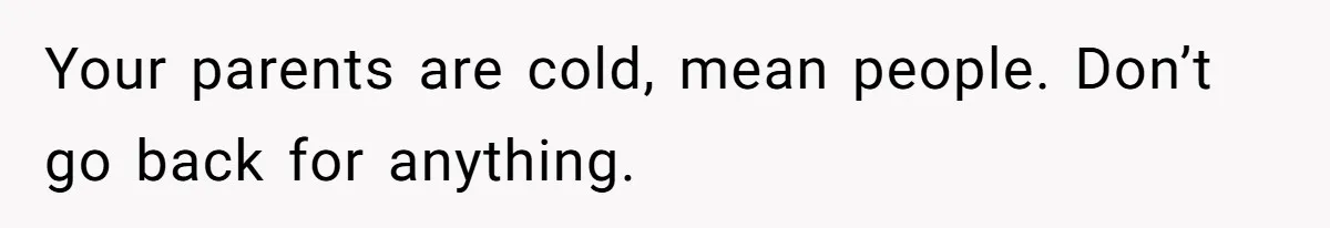 Your parents are cold, mean people. Don’t go back for anything.