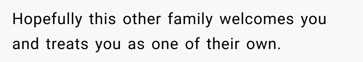 Hopefully this other family welcomes you and treats you as one of their own.