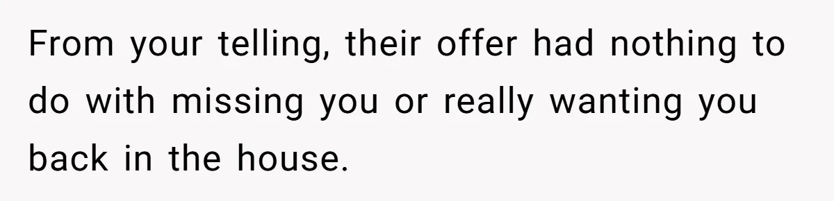 From your telling, their offer had nothing to do with missing you or really wanting you back in the house.
