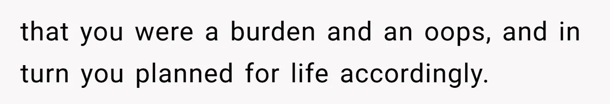 that you were a burden and an oops, and in turn you planned for life accordingly.