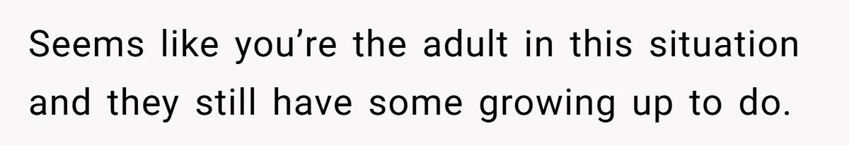 Seems like you’re the adult in this situation and they still have some growing up to do.
