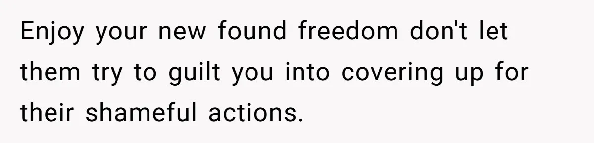 Enjoy your new found freedom don't let them try to guilt you into covering up for their shameful actions.