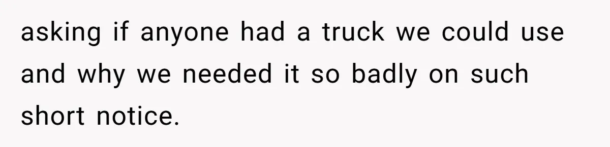 asking if anyone had a truck we could use and why we needed it so badly on such short notice.