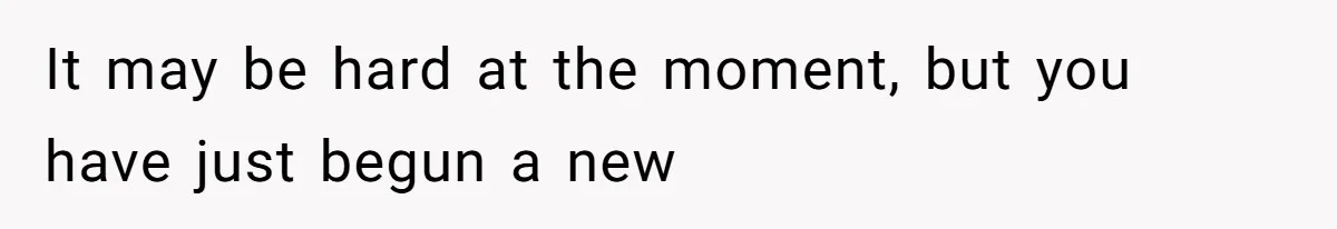 It may be hard at the moment, but you have just begun a new