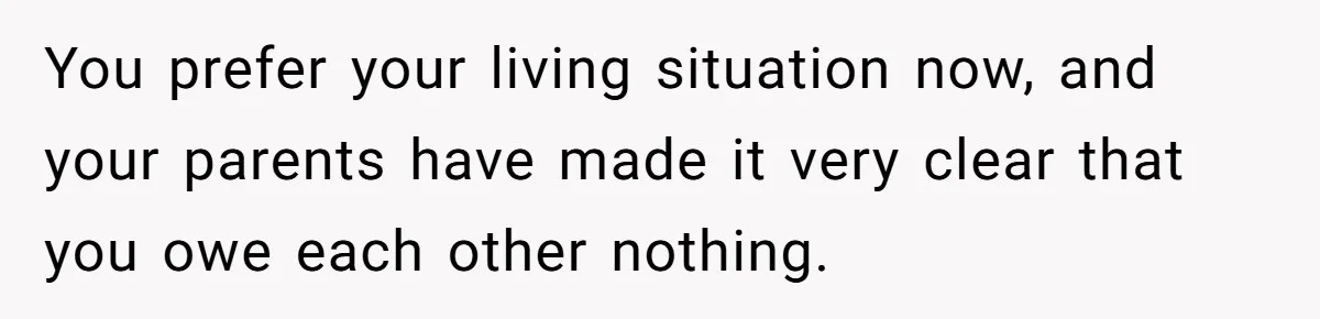 You prefer your living situation now, and your parents have made it very clear that you owe each other nothing.