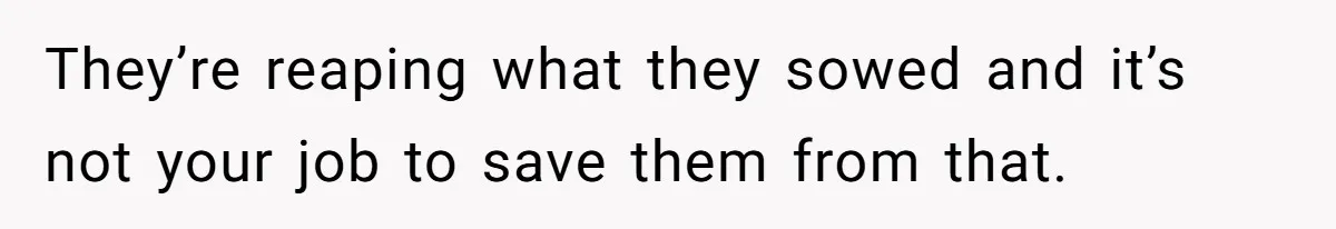 They’re reaping what they sowed and it’s not your job to save them from that.