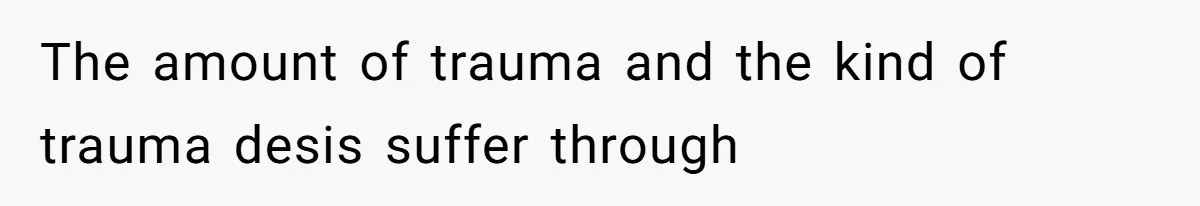 The amount of trauma and the kind of trauma desis suffer through