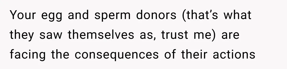 Your egg and sperm donors (that’s what they saw themselves as, trust me) are facing the consequences of their actions