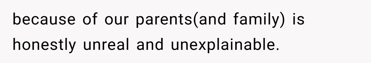 because of our parents(and family) is honestly unreal and unexplainable.