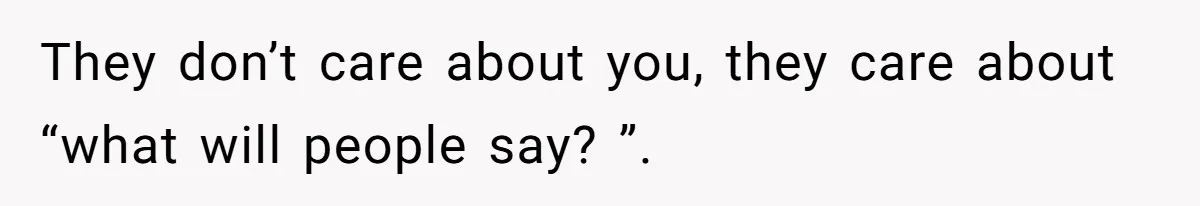 They don’t care about you, they care about “what will people say? ”.