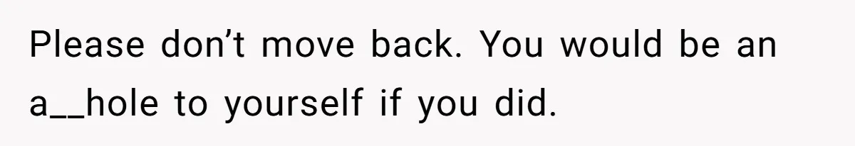 Please don’t move back. You would be an a__hole to yourself if you did.