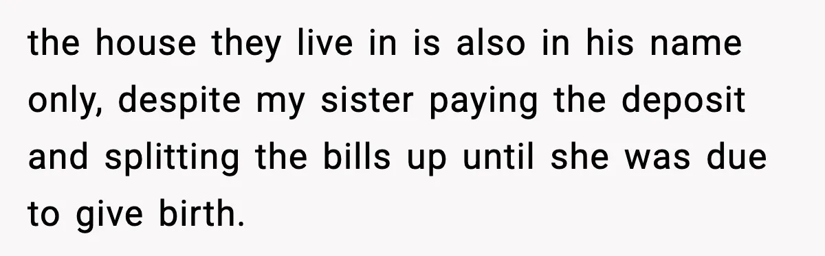 Sister Trashed Her Marriage for Years, Then Complained When Hers Fell Apart the house they live in is also in his name only, despite my sister paying the deposit and splitting the bills up until she was due to give birth.