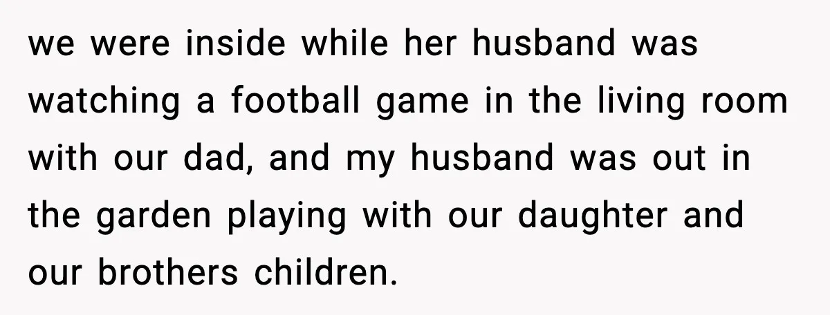 Sister Trashed Her Marriage for Years, Then Complained When Hers Fell Apart we were inside while her husband was watching a football game in the living room with our dad, and my husband was out in the garden playing with our daughter...
