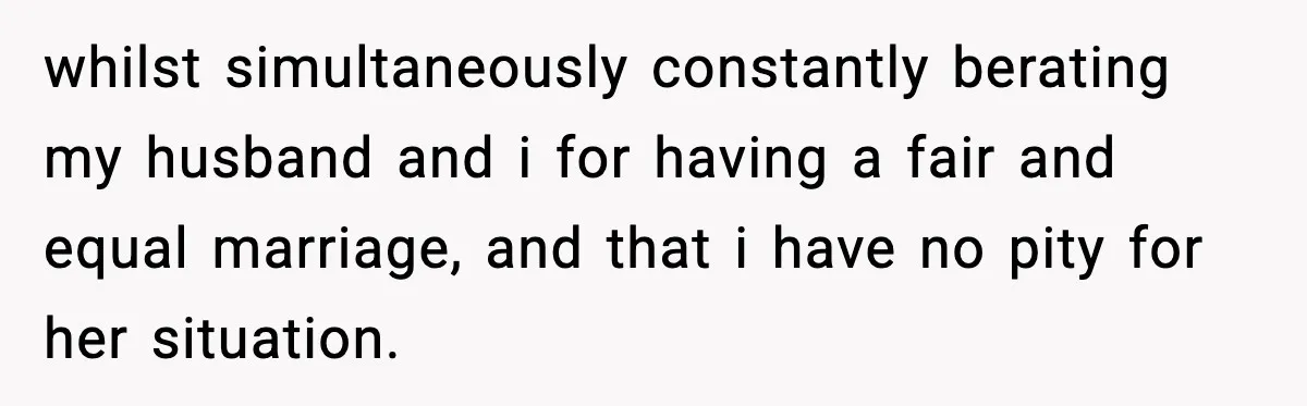 Sister Trashed Her Marriage for Years, Then Complained When Hers Fell Apart whilst simultaneously constantly berating my husband and i for having a fair and equal marriage, and that i have no pity for her situation.
