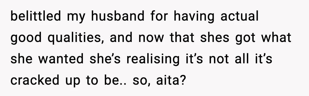 Sister Trashed Her Marriage for Years, Then Complained When Hers Fell Apart belittled my husband for having actual good qualities, and now that shes got what she wanted she’s realising it’s not all it’s cracked up to be.. so, aita?
