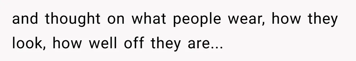 and thought on what people wear, how they look, how well off they are...