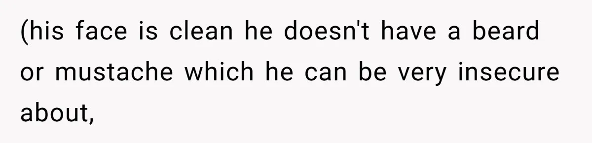 (his face is clean he doesn't have a beard or mustache which he can be very insecure about,