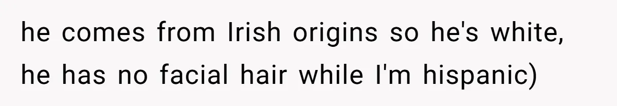he comes from Irish origins so he's white, he has no facial hair while I'm hispanic)