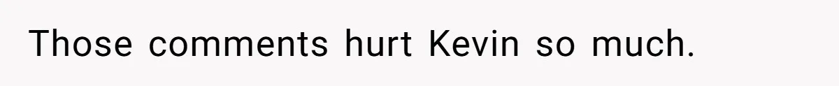 Those comments hurt Kevin so much.