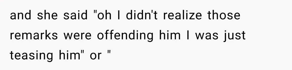 and she said "oh I didn't realize those remarks were offending him I was just teasing him" or "