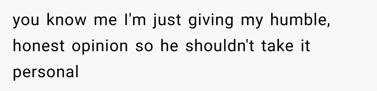 you know me I'm just giving my humble, honest opinion so he shouldn't take it personal