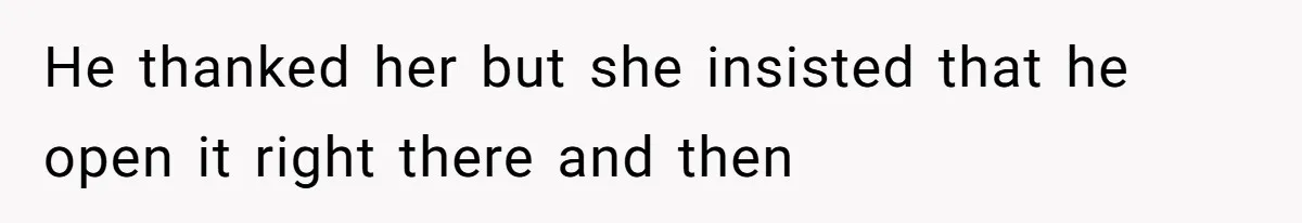 He thanked her but she insisted that he open it right there and then