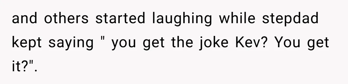 and others started laughing while stepdad kept saying " you get the joke Kev? You get it?".