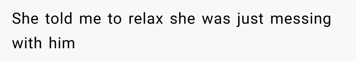 She told me to relax she was just messing with him