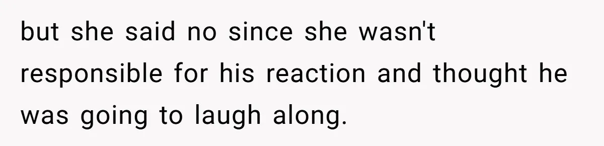 but she said no since she wasn't responsible for his reaction and thought he was going to laugh along.