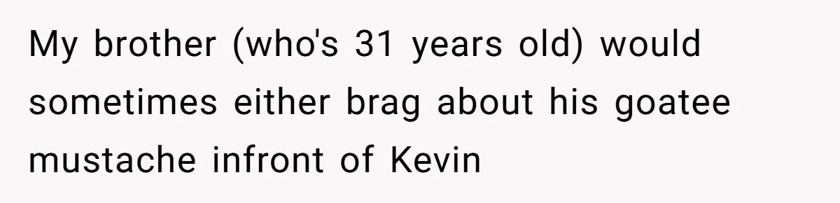My brother (who's 31 years old) would sometimes either brag about his goatee mustache infront of Kevin