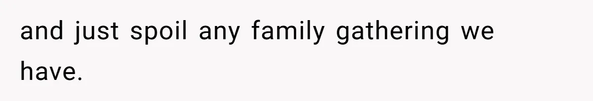 and just spoil any family gathering we have.