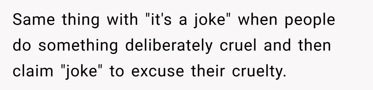 Same thing with "it's a joke" when people do something deliberately cruel and then claim "joke" to excuse their cruelty.
