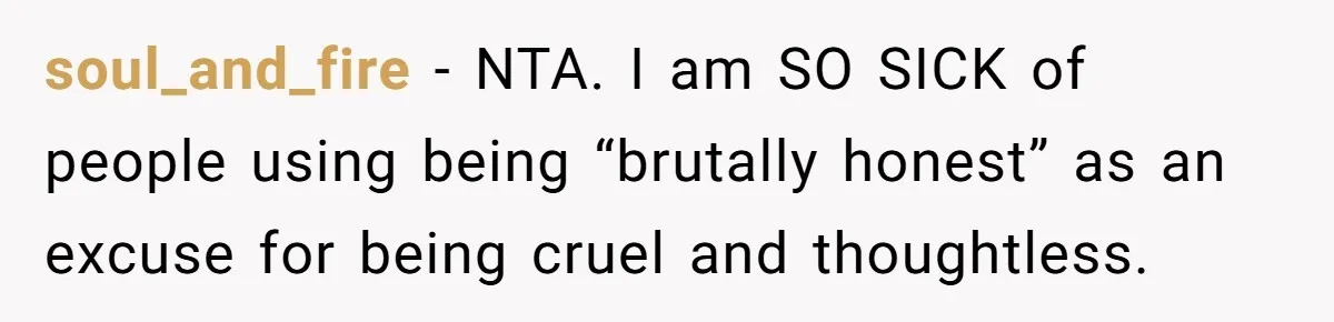 soul_and_fire − NTA. I am SO SICK of people using being “brutally honest” as an excuse for being cruel and thoughtless.
