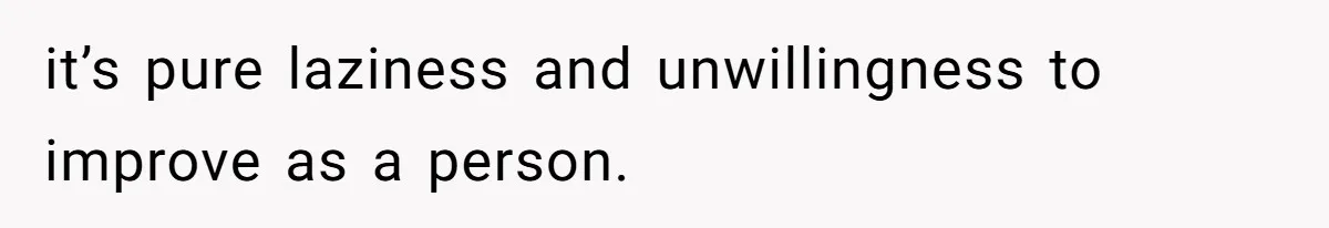 it’s pure laziness and unwillingness to improve as a person.