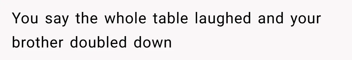 You say the whole table laughed and your brother doubled down