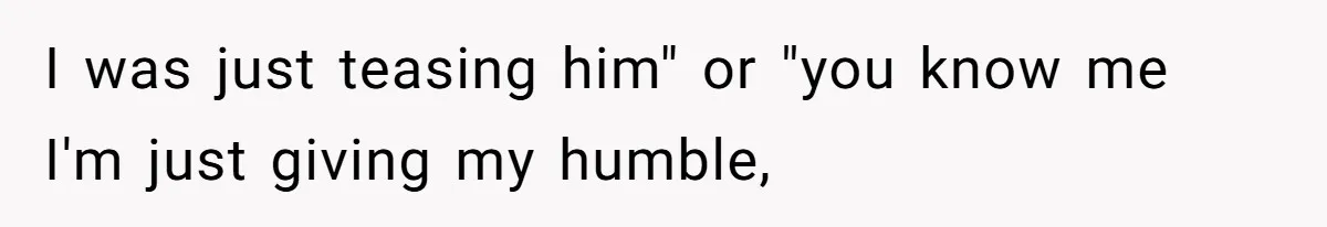 I was just teasing him" or "you know me I'm just giving my humble,