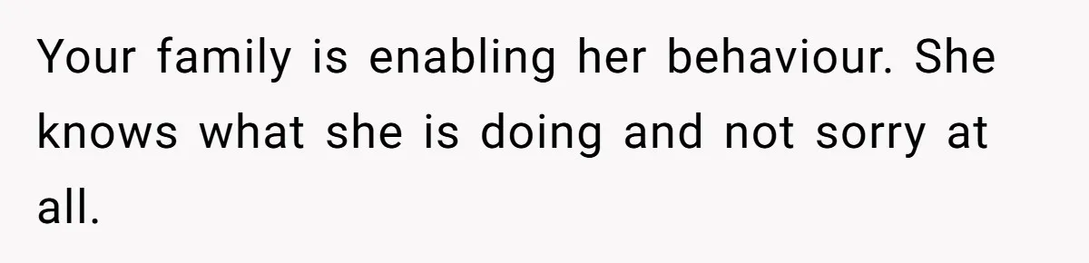 Your family is enabling her behaviour. She knows what she is doing and not sorry at all.
