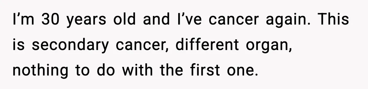 Man Misses Chemo After His Mother-in-Law Throws It Away to “Save” Him I’m 30 years old and I’ve cancer again. This is secondary cancer, different organ, nothing to do with the first one.