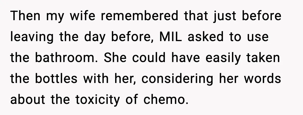 Man Misses Chemo After His Mother-in-Law Throws It Away to “Save” Him Then my wife remembered that just before leaving the day before, MIL asked to use the bathroom. She could have easily taken the bottles with her, considering her words about...