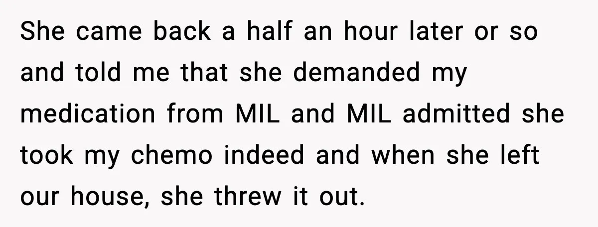 Man Misses Chemo After His Mother-in-Law Throws It Away to “Save” Him She came back a half an hour later or so and told me that she demanded my medication from MIL and MIL admitted she took my chemo indeed and when...