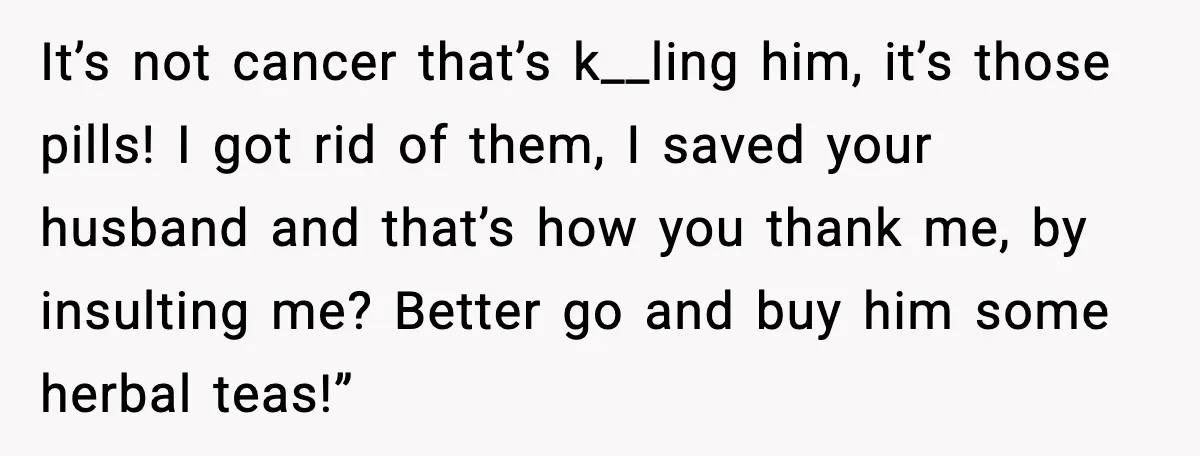 Man Misses Chemo After His Mother-in-Law Throws It Away to “Save” Him It’s not cancer that’s k__ling him, it’s those pills! I got rid of them, I saved your husband and that’s how you thank me, by insulting me? Better go and...