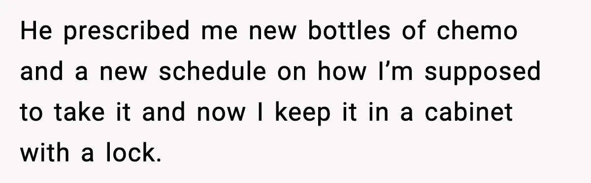 Man Misses Chemo After His Mother-in-Law Throws It Away to “Save” Him He prescribed me new bottles of chemo and a new schedule on how I’m supposed to take it and now I keep it in a cabinet with a lock.