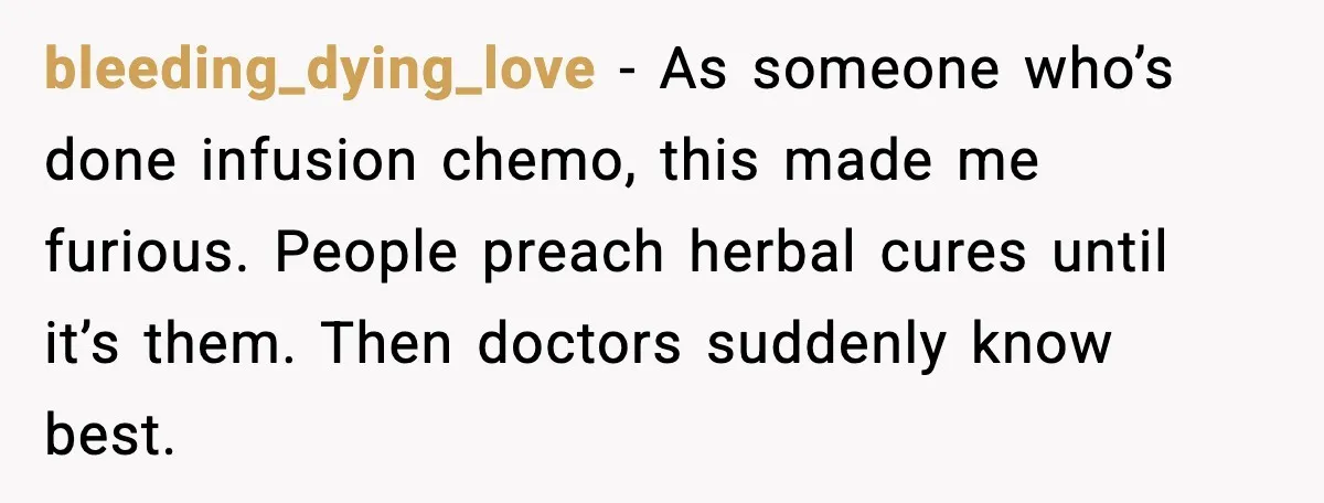 Man Misses Chemo After His Mother-in-Law Throws It Away to “Save” Him bleeding_dying_love - As someone who’s done infusion chemo, this made me furious. People preach herbal cures until it’s them. Then doctors suddenly know best.