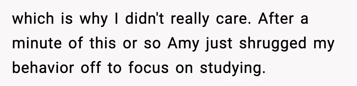 which is why I didn't really care. After a minute of this or so Amy just shrugged my behavior off to focus on studying.