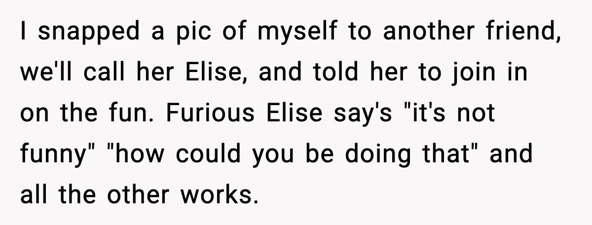 I snapped a pic of myself to another friend, we'll call her Elise, and told her to join in on the fun. Furious Elise say's "it's not funny" "how could...