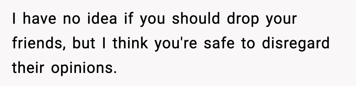 I have no idea if you should drop your friends, but I think you're safe to disregard their opinions.