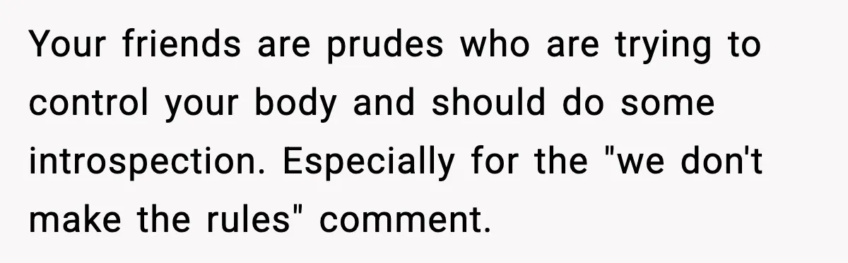 Your friends are prudes who are trying to control your body and should do some introspection. Especially for the "we don't make the rules" comment.