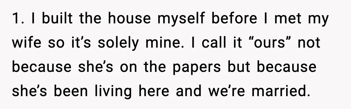 1. I built the house myself before I met my wife so it’s solely mine. I call it “ours” not because she’s on the papers but because she’s been living...